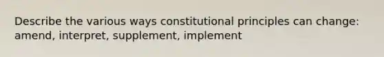 Describe the various ways constitutional principles can change: amend, interpret, supplement, implement