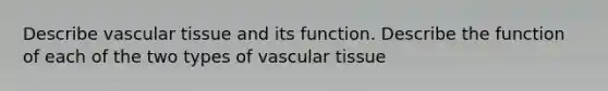 Describe vascular tissue and its function. Describe the function of each of the two types of vascular tissue