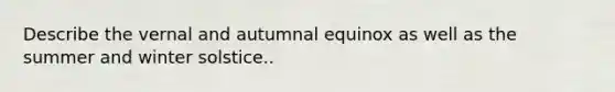 Describe the vernal and autumnal equinox as well as the summer and winter solstice..