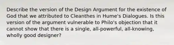 Describe the version of the Design Argument for the existence of God that we attributed to Cleanthes in Hume's Dialogues. Is this version of the argument vulnerable to Philo's objection that it cannot show that there is a single, all-powerful, all-knowing, wholly good designer?