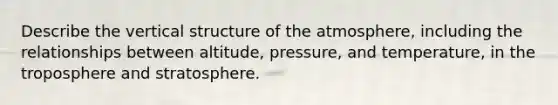 Describe the vertical structure of the atmosphere, including the relationships between altitude, pressure, and temperature, in the troposphere and stratosphere.