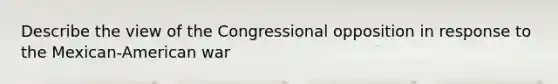 Describe the view of the Congressional opposition in response to the Mexican-American war