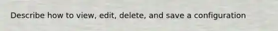 Describe how to view, edit, delete, and save a configuration