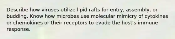 Describe how viruses utilize lipid rafts for entry, assembly, or budding. Know how microbes use molecular mimicry of cytokines or chemokines or their receptors to evade the host's immune response.