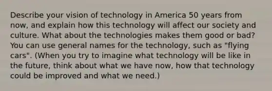 Describe your vision of technology in America 50 years from now, and explain how this technology will affect our society and culture. What about the technologies makes them good or bad? You can use general names for the technology, such as "flying cars". (When you try to imagine what technology will be like in the future, think about what we have now, how that technology could be improved and what we need.)