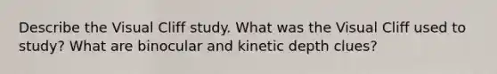 Describe the Visual Cliff study. What was the Visual Cliff used to study? What are binocular and kinetic depth clues?