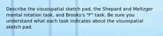 Describe the visuospatial sketch pad, the Shepard and Meltzger mental rotation task, and Brooks's "F" task. Be sure you understand what each task indicates about the visuospatial sketch pad.