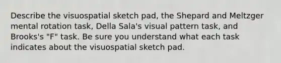 Describe the visuospatial sketch pad, the Shepard and Meltzger mental rotation task, Della Sala's visual pattern task, and Brooks's "F" task. Be sure you understand what each task indicates about the visuospatial sketch pad.