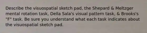 Describe the visuospatial sketch pad, the Shepard & Meltzger mental rotation task, Della Sala's visual pattern task, & Brooks's "F" task. Be sure you understand what each task indicates about the visuospatial sketch pad.