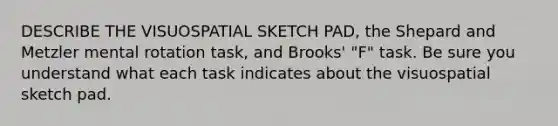 DESCRIBE THE VISUOSPATIAL SKETCH PAD, the Shepard and Metzler mental rotation task, and Brooks' "F" task. Be sure you understand what each task indicates about the visuospatial sketch pad.