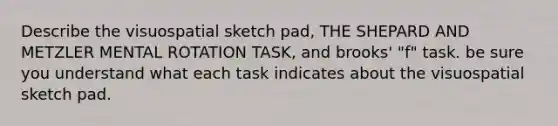 Describe the visuospatial sketch pad, THE SHEPARD AND METZLER MENTAL ROTATION TASK, and brooks' "f" task. be sure you understand what each task indicates about the visuospatial sketch pad.