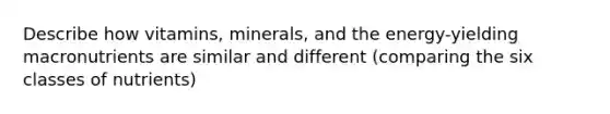 Describe how vitamins, minerals, and the energy-yielding macronutrients are similar and different (comparing the six classes of nutrients)