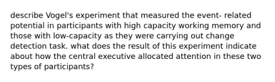 describe Vogel's experiment that measured the event- related potential in participants with high capacity working memory and those with low-capacity as they were carrying out change detection task. what does the result of this experiment indicate about how the central executive allocated attention in these two types of participants?