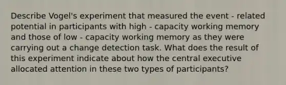 Describe Vogel's experiment that measured the event - related potential in participants with high - capacity working memory and those of low - capacity working memory as they were carrying out a change detection task. What does the result of this experiment indicate about how the central executive allocated attention in these two types of participants?