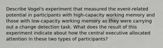 Describe Vogel's experiment that measured the event-related potential in participants with high-capacity working memory and those with low-capacity working memory as they were carrying out a change detection task. What does the result of this experiment indicate about how the central executive allocated attention in these two types of participants?