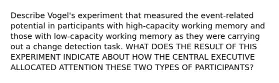 Describe Vogel's experiment that measured the event-related potential in participants with high-capacity working memory and those with low-capacity working memory as they were carrying out a change detection task. WHAT DOES THE RESULT OF THIS EXPERIMENT INDICATE ABOUT HOW THE CENTRAL EXECUTIVE ALLOCATED ATTENTION THESE TWO TYPES OF PARTICIPANTS?