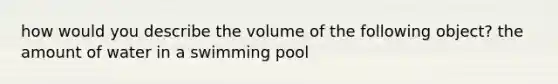 how would you describe the volume of the following object? the amount of water in a swimming pool