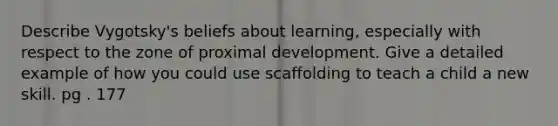 Describe Vygotsky's beliefs about learning, especially with respect to the zone of proximal development. Give a detailed example of how you could use scaffolding to teach a child a new skill. pg . 177