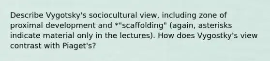 Describe Vygotsky's sociocultural view, including zone of proximal development and *"scaffolding" (again, asterisks indicate material only in the lectures). How does Vygostky's view contrast with Piaget's?