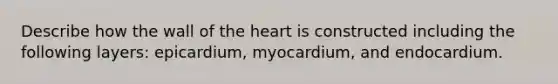 Describe how the wall of the heart is constructed including the following layers: epicardium, myocardium, and endocardium.