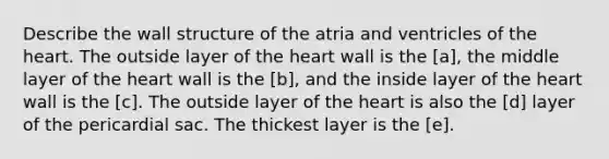 Describe the wall structure of the atria and ventricles of the heart. The outside layer of the heart wall is the [a], the middle layer of the heart wall is the [b], and the inside layer of the heart wall is the [c]. The outside layer of the heart is also the [d] layer of the pericardial sac. The thickest layer is the [e].