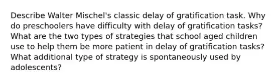 Describe Walter Mischel's classic delay of gratification task. Why do preschoolers have difficulty with delay of gratification tasks? What are the two types of strategies that school aged children use to help them be more patient in delay of gratification tasks? What additional type of strategy is spontaneously used by adolescents?