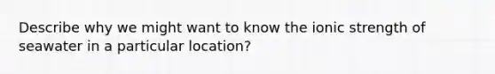 Describe why we might want to know the ionic strength of seawater in a particular location?