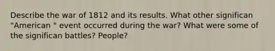 Describe the war of 1812 and its results. What other significan "American " event occurred during the war? What were some of the significan battles? People?