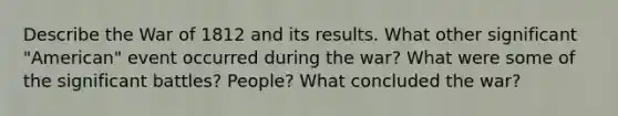 Describe the War of 1812 and its results. What other significant "American" event occurred during the war? What were some of the significant battles? People? What concluded the war?