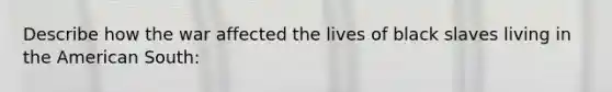 Describe how the war affected the lives of black slaves living in the American South: