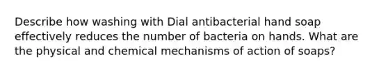 Describe how washing with Dial antibacterial hand soap effectively reduces the number of bacteria on hands. What are the physical and chemical mechanisms of action of soaps?