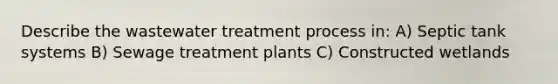 Describe the wastewater treatment process in: A) Septic tank systems B) Sewage treatment plants C) Constructed wetlands