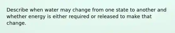 Describe when water may change from one state to another and whether energy is either required or released to make that change.