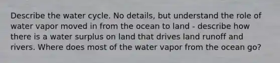 Describe the water cycle. No details, but understand the role of water vapor moved in from the ocean to land - describe how there is a water surplus on land that drives land runoff and rivers. Where does most of the water vapor from the ocean go?