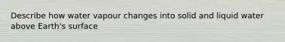 Describe how water vapour changes into solid and liquid water above Earth's surface