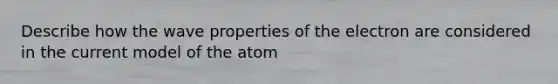 Describe how the wave properties of the electron are considered in the current model of the atom