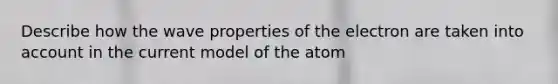 Describe how the wave properties of the electron are taken into account in the current model of the atom