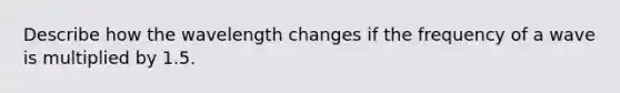 Describe how the wavelength changes if the frequency of a wave is multiplied by 1.5.