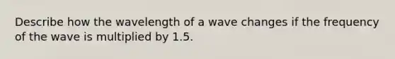 Describe how the wavelength of a wave changes if the frequency of the wave is multiplied by 1.5.