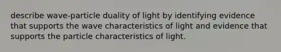 describe wave-particle duality of light by identifying evidence that supports the wave characteristics of light and evidence that supports the particle characteristics of light.