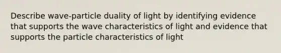 Describe wave-particle duality of light by identifying evidence that supports the wave characteristics of light and evidence that supports the particle characteristics of light