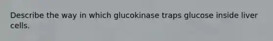 Describe the way in which glucokinase traps glucose inside liver cells.