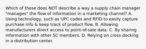 Which of these does NOT describe a way a supply chain manager "manages" the flow of information in a marketing channel? A. Using technology, such as UPC codes and RFID to easily capture purchase info & keep track of product flow. B. Allowing manufacturers direct access to point-of-sale data. C. By sharing information with other SC members. D. Relying on cross-docking in a distribution center.