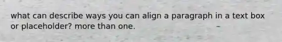 what can describe ways you can align a paragraph in a text box or placeholder? more than one.