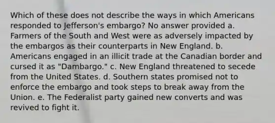 Which of these does not describe the ways in which Americans responded to Jefferson's embargo? No answer provided a. Farmers of the South and West were as adversely impacted by the embargos as their counterparts in New England. b. Americans engaged in an illicit trade at the Canadian border and cursed it as "Dambargo." c. New England threatened to secede from the United States. d. Southern states promised not to enforce the embargo and took steps to break away from the Union. e. The Federalist party gained new converts and was revived to fight it.