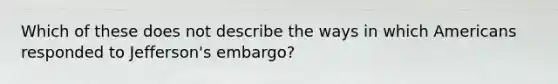 Which of these does not describe the ways in which Americans responded to Jefferson's embargo?