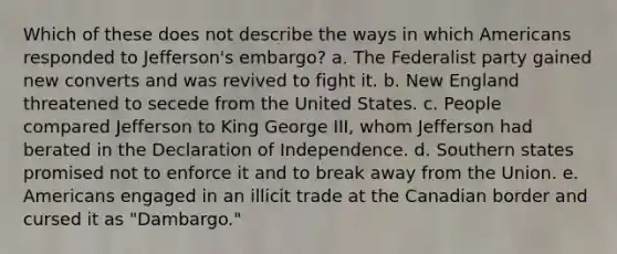 Which of these does not describe the ways in which Americans responded to Jefferson's embargo? a. The Federalist party gained new converts and was revived to fight it. b. New England threatened to secede from the United States. c. People compared Jefferson to King George III, whom Jefferson had berated in the Declaration of Independence. d. Southern states promised not to enforce it and to break away from the Union. e. Americans engaged in an illicit trade at the Canadian border and cursed it as "Dambargo."