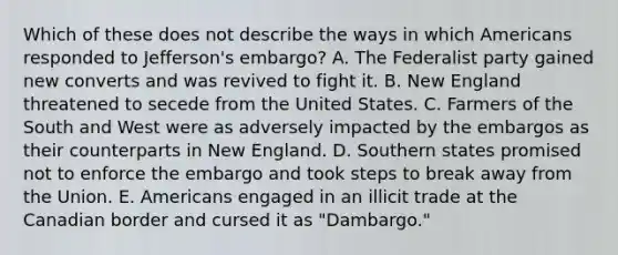 Which of these does not describe the ways in which Americans responded to Jefferson's embargo? A. The Federalist party gained new converts and was revived to fight it. B. New England threatened to secede from the United States. C. Farmers of the South and West were as adversely impacted by the embargos as their counterparts in New England. D. Southern states promised not to enforce the embargo and took steps to break away from the Union. E. Americans engaged in an illicit trade at the Canadian border and cursed it as "Dambargo."