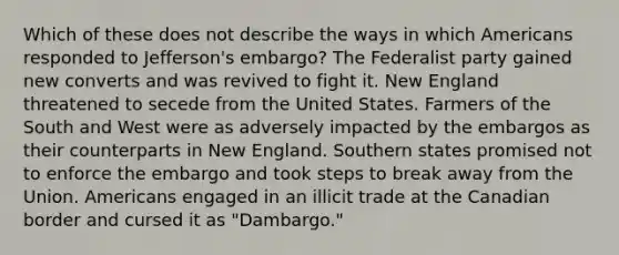 Which of these does not describe the ways in which Americans responded to Jefferson's embargo? The Federalist party gained new converts and was revived to fight it. New England threatened to secede from the United States. Farmers of the South and West were as adversely impacted by the embargos as their counterparts in New England. Southern states promised not to enforce the embargo and took steps to break away from the Union. Americans engaged in an illicit trade at the Canadian border and cursed it as "Dambargo."