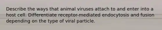 Describe the ways that animal viruses attach to and enter into a host cell. Differentiate receptor-mediated endocytosis and fusion depending on the type of viral particle.